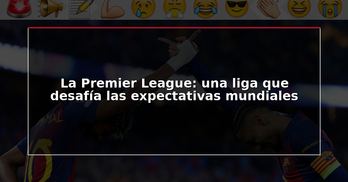 La Premier League: una liga que desafía las expectativas mundiales