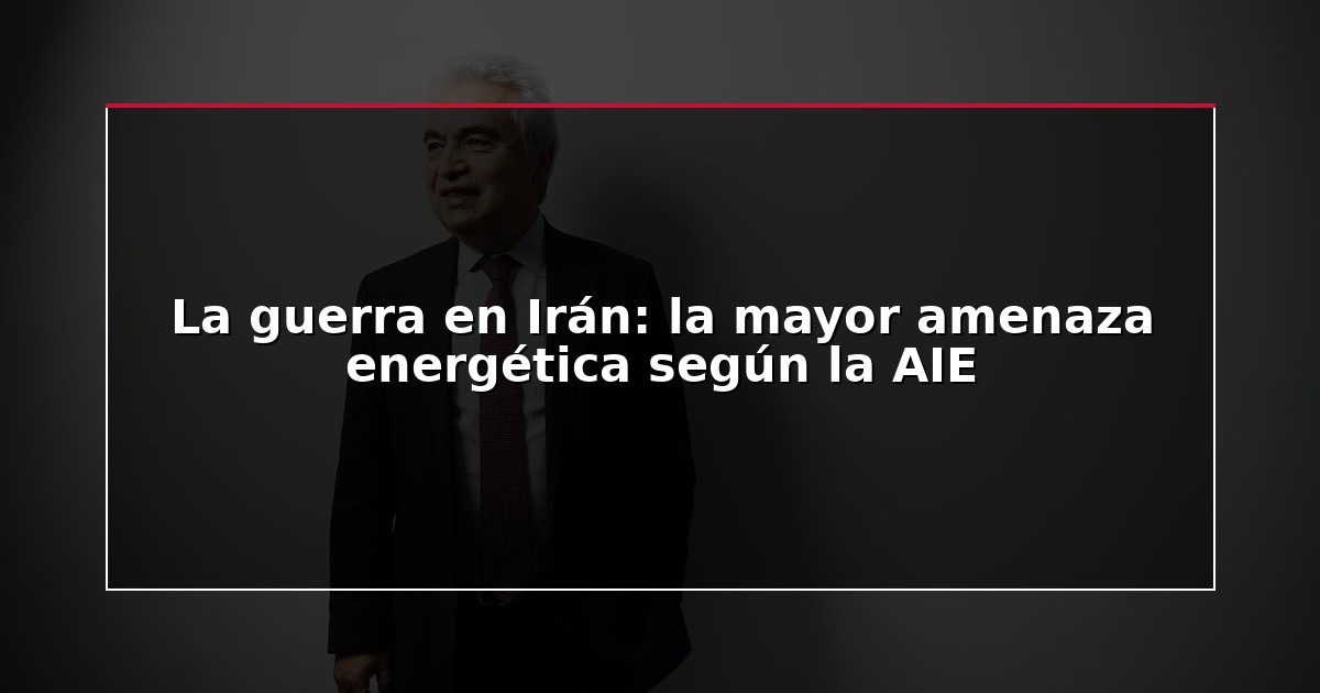 La guerra en Irán: la mayor amenaza energética según la AIE