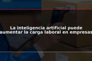 La inteligencia artificial puede aumentar la carga laboral en empresas