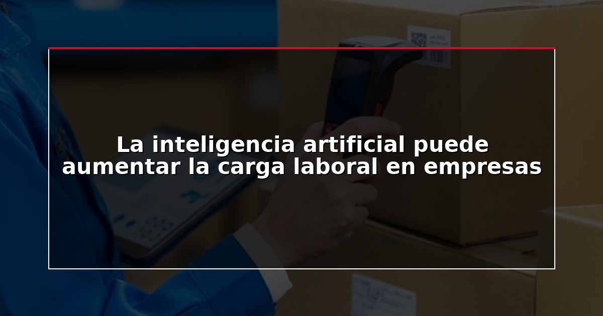 La inteligencia artificial puede aumentar la carga laboral en empresas