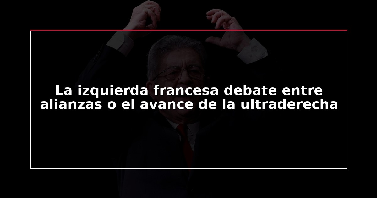 La izquierda francesa debate entre alianzas o el avance de la ultraderecha