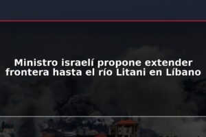 Ministro israelí propone extender frontera hasta el río Litani en Líbano