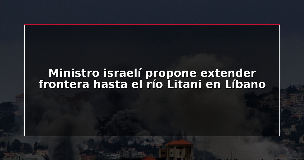 Ministro israelí propone extender frontera hasta el río Litani en Líbano