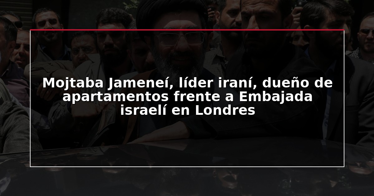 Mojtaba Jameneí, líder iraní, dueño de apartamentos frente a Embajada israelí en Londres