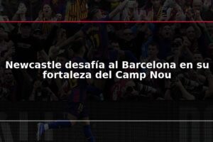 Newcastle desafía al Barcelona en su fortaleza del Camp Nou