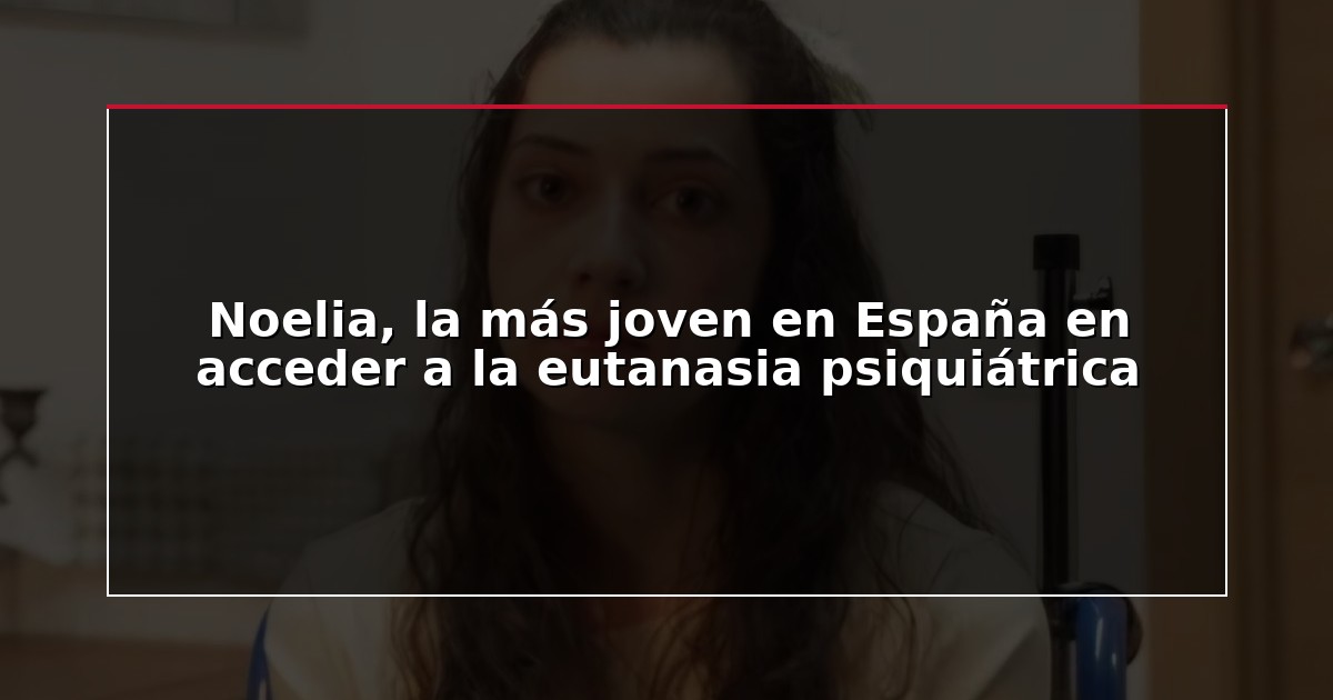 Noelia, la más joven en España en acceder a la eutanasia psiquiátrica