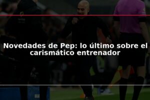 Novedades de Pep: lo último sobre el carismático entrenador