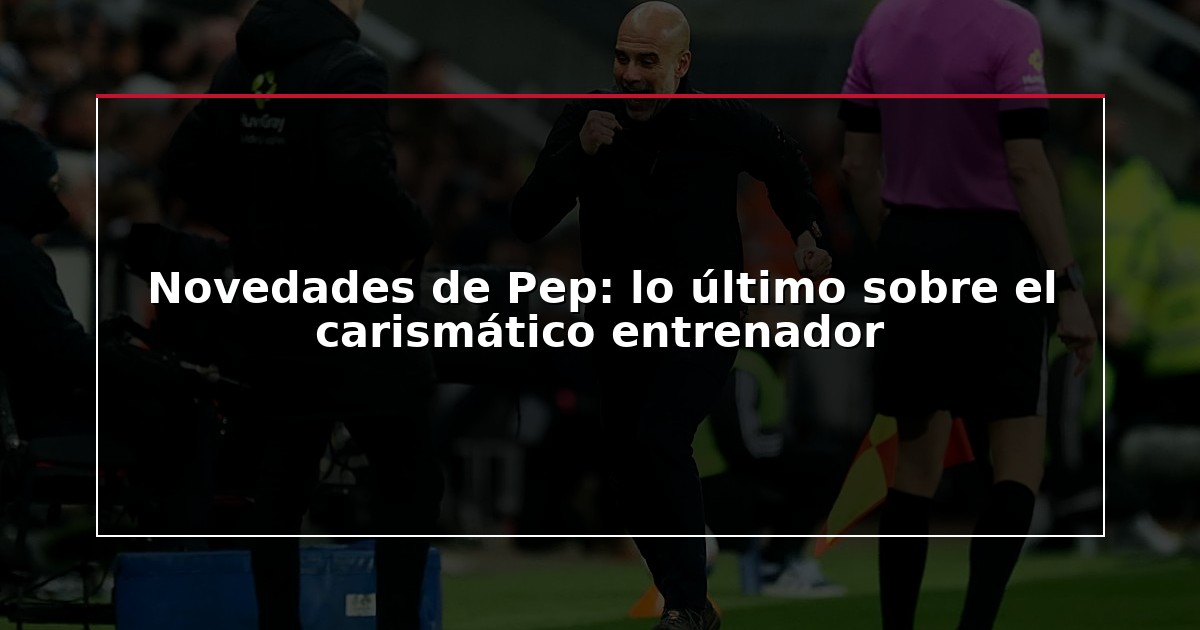 Novedades de Pep: lo último sobre el carismático entrenador