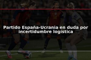 Partido España-Ucrania en duda por incertidumbre logística