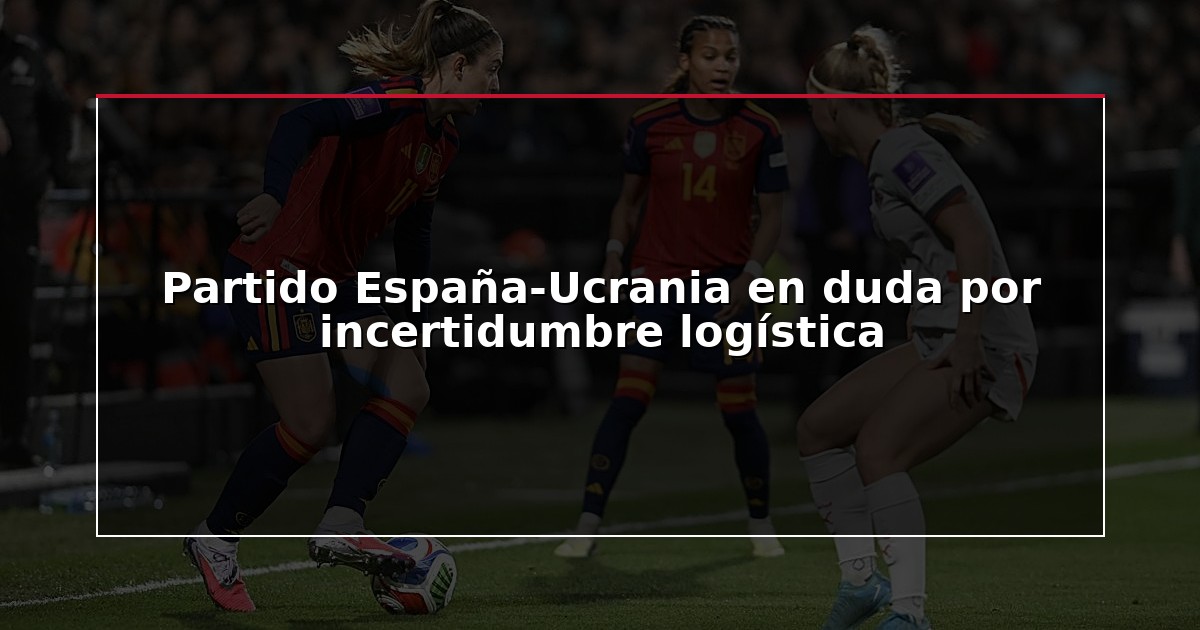 Partido España-Ucrania en duda por incertidumbre logística