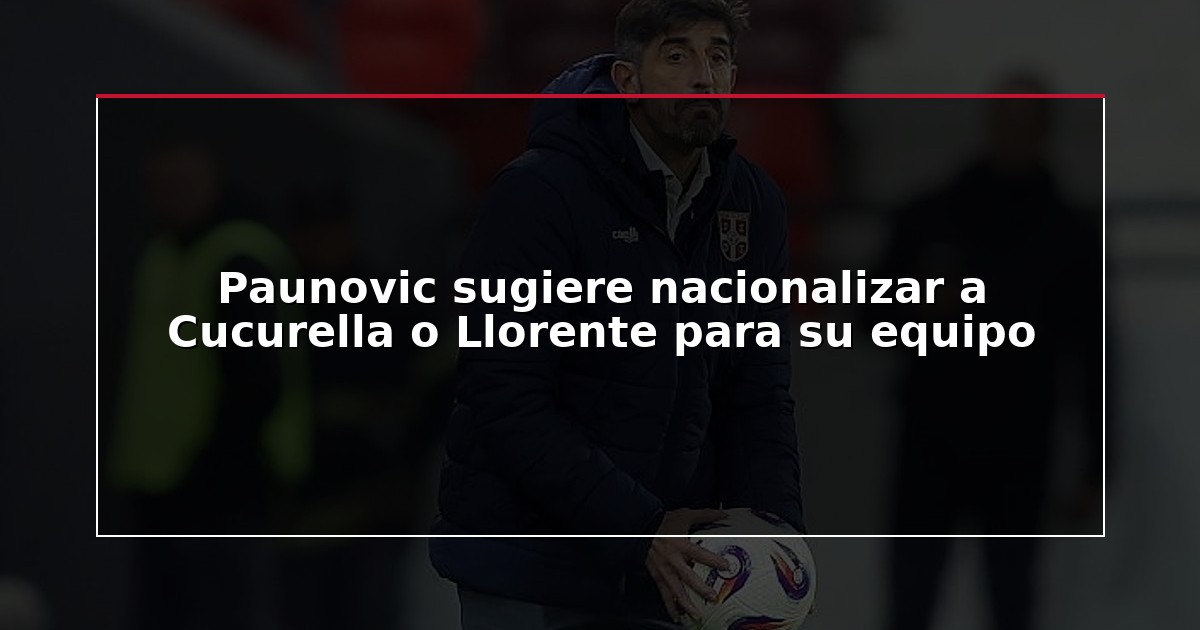 Paunovic sugiere nacionalizar a Cucurella o Llorente para su equipo