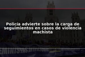 Policía advierte sobre la carga de seguimientos en casos de violencia machista