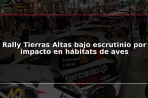 Rally Tierras Altas bajo escrutinio por impacto en hábitats de aves