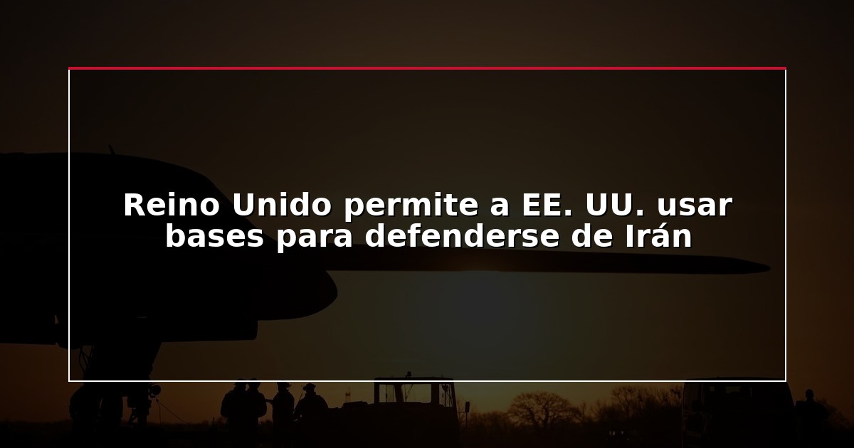 Reino Unido permite a EE. UU. usar bases para defenderse de Irán