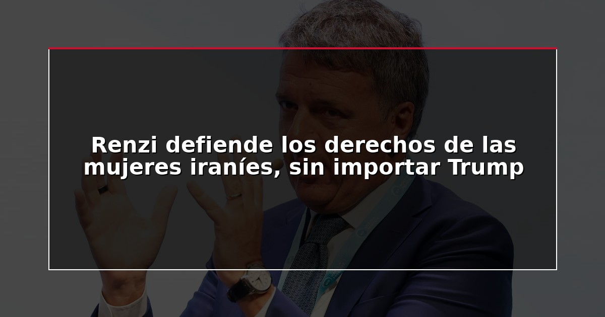 Renzi defiende los derechos de las mujeres iraníes, sin importar Trump