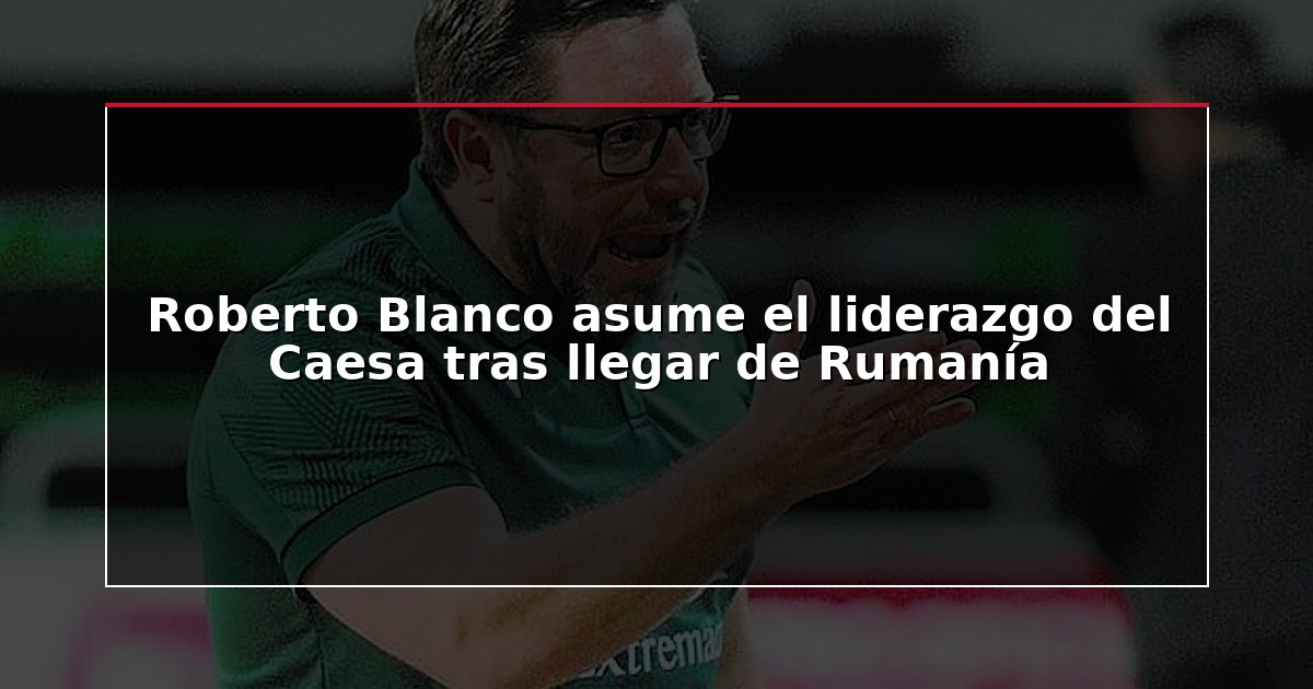Roberto Blanco asume el liderazgo del Caesa tras llegar de Rumanía