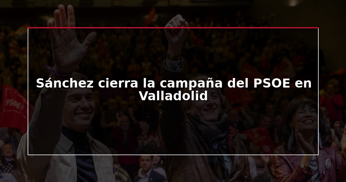 Sánchez cierra la campaña del PSOE en Valladolid