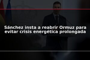 Sánchez insta a reabrir Ormuz para evitar crisis energética prolongada