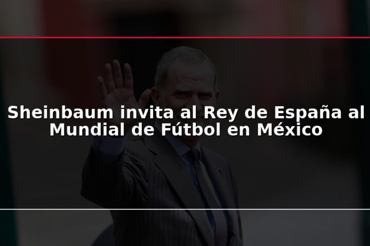 Sheinbaum invita al Rey de España al Mundial de Fútbol en México