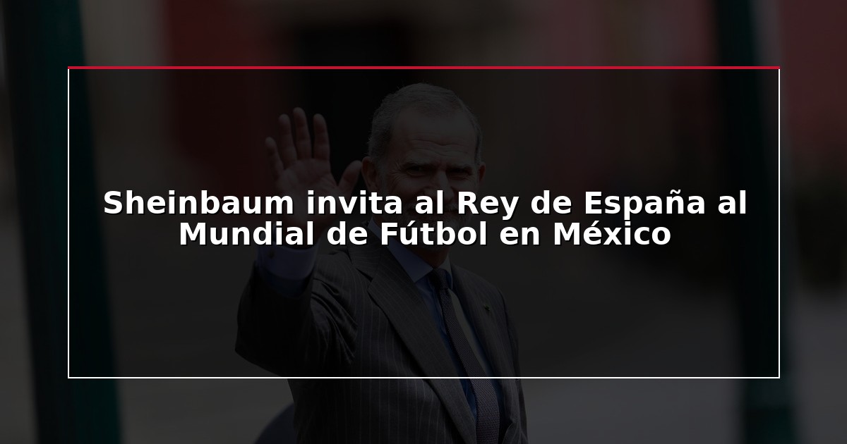 Sheinbaum invita al Rey de España al Mundial de Fútbol en México