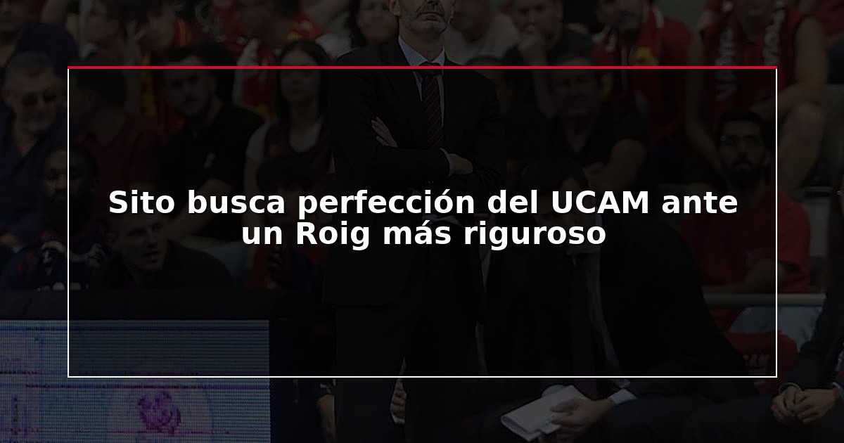 Sito busca perfección del UCAM ante un Roig más riguroso