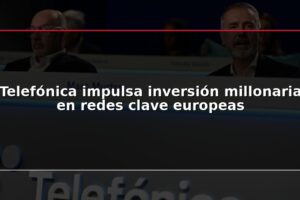 Telefónica impulsa inversión millonaria en redes clave europeas