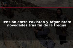 Tensión entre Pakistán y Afganistán: novedades tras fin de la tregua