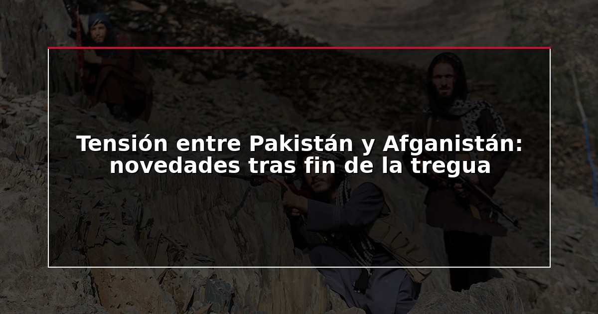 Tensión entre Pakistán y Afganistán: novedades tras fin de la tregua
