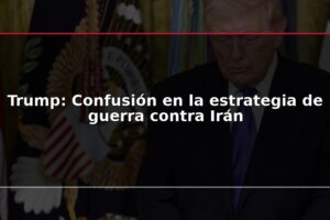 Trump: Confusión en la estrategia de guerra contra Irán