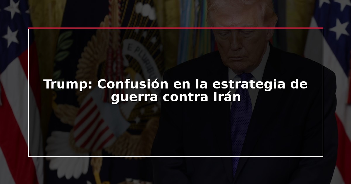 Trump: Confusión en la estrategia de guerra contra Irán