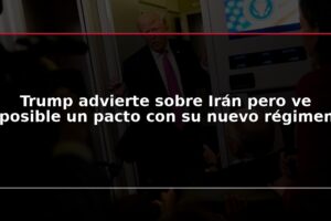 Trump advierte sobre Irán pero ve posible un pacto con su nuevo régimen