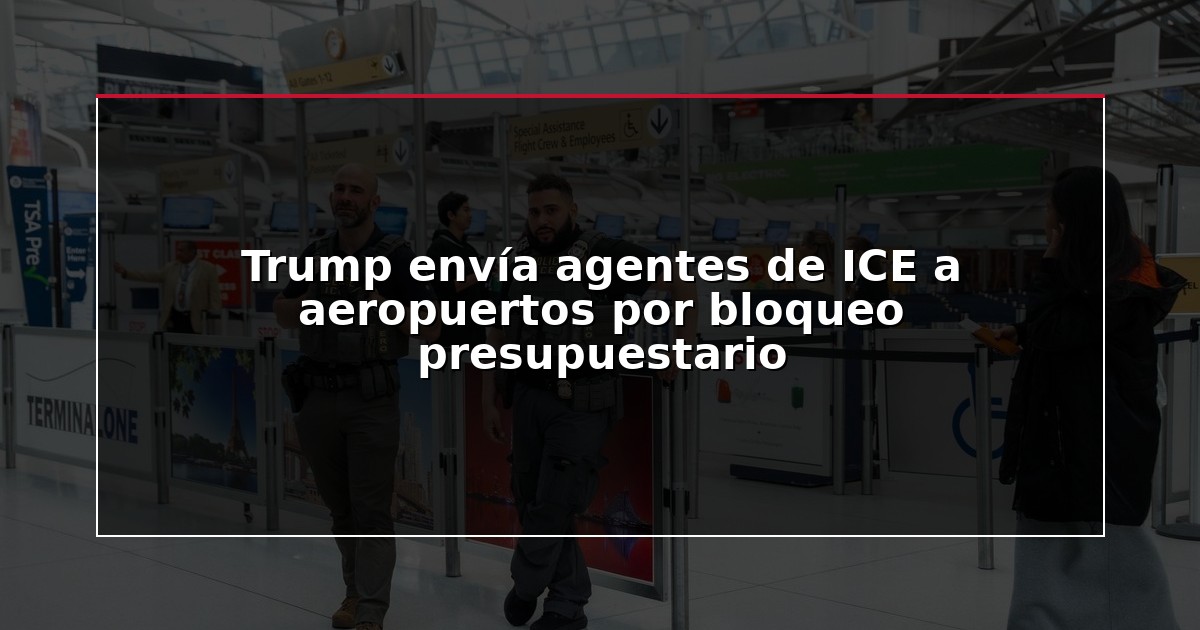 Trump envía agentes de ICE a aeropuertos por bloqueo presupuestario