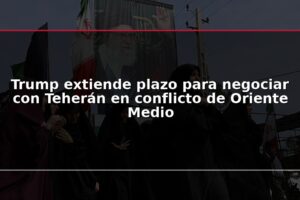 Trump extiende plazo para negociar con Teherán en conflicto de Oriente Medio