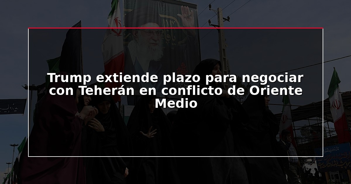 Trump extiende plazo para negociar con Teherán en conflicto de Oriente Medio