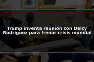 Trump inventa reunión con Delcy Rodríguez para frenar crisis mundial