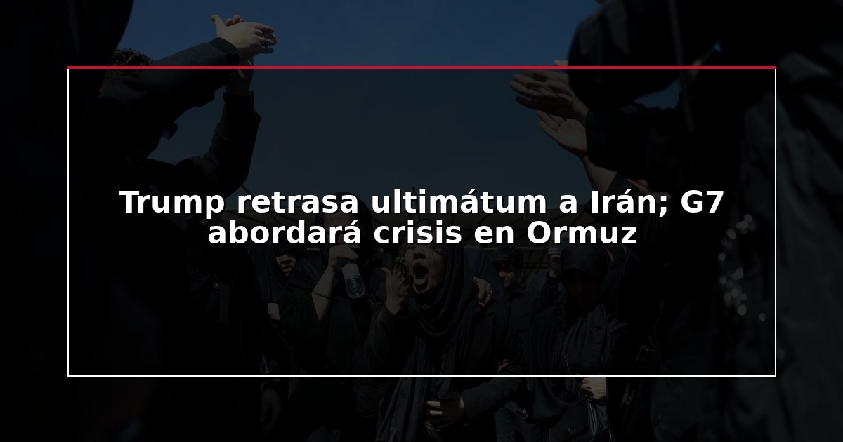 Trump retrasa ultimátum a Irán; G7 abordará crisis en Ormuz