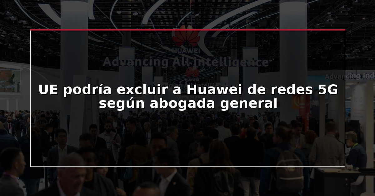 UE podría excluir a Huawei de redes 5G según abogada general