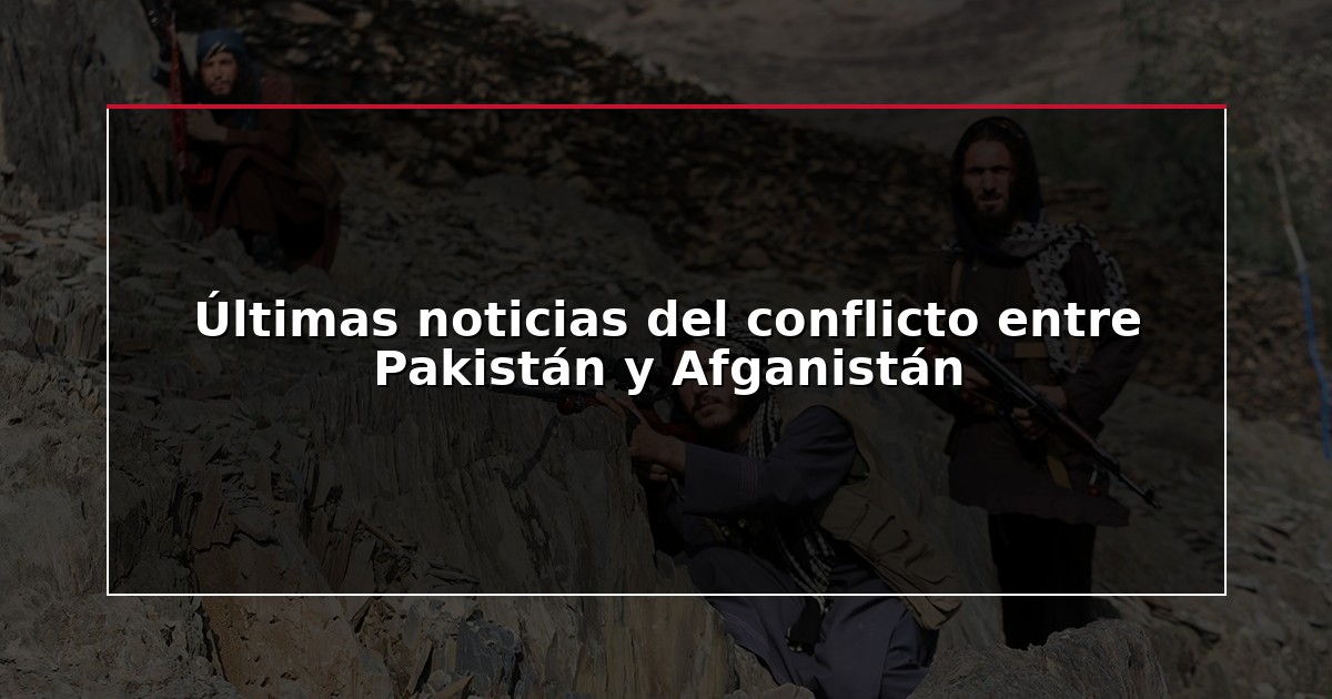 Últimas noticias del conflicto entre Pakistán y Afganistán
