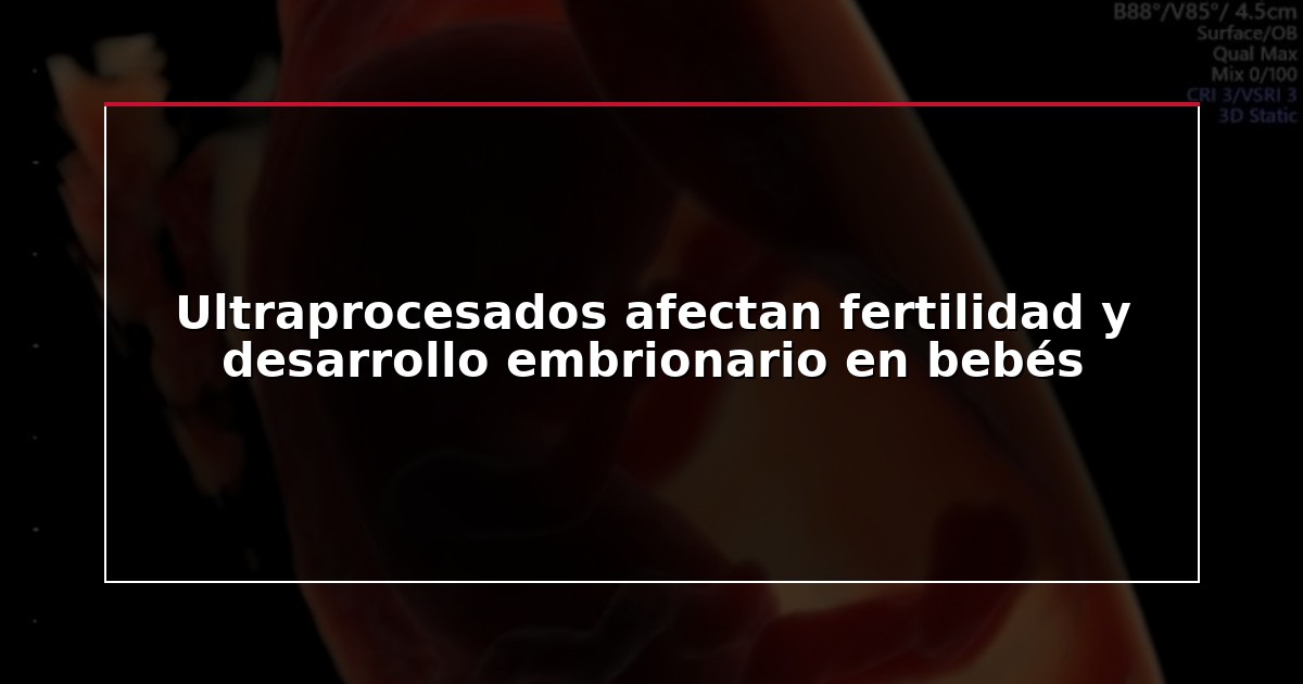 Ultraprocesados afectan fertilidad y desarrollo embrionario en bebés