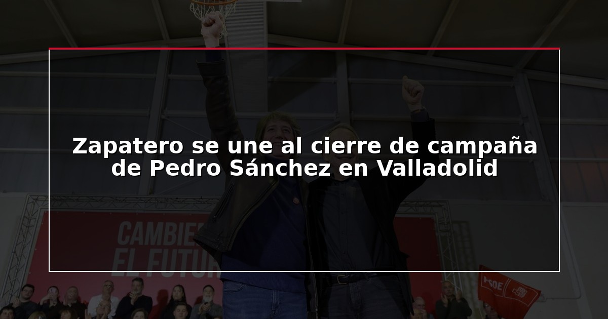 Zapatero se une al cierre de campaña de Pedro Sánchez en Valladolid