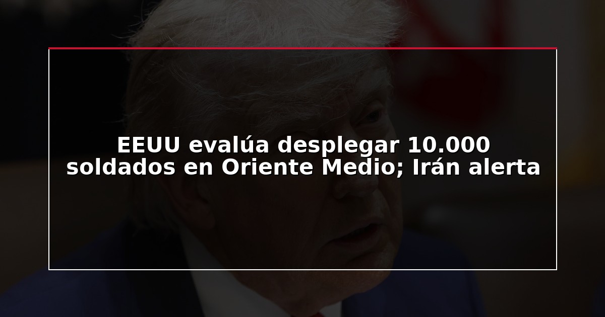 EEUU evalúa desplegar 10.000 soldados en Oriente Medio; Irán alerta