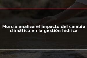Murcia analiza el impacto del cambio climático en la gestión hídrica