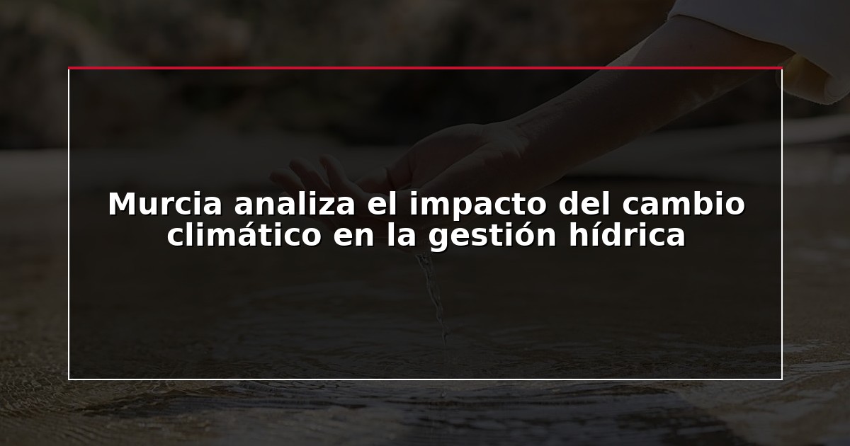 Murcia analiza el impacto del cambio climático en la gestión hídrica