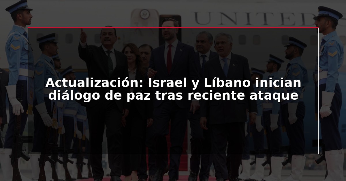 Actualización: Israel y Líbano inician diálogo de paz tras reciente ataque