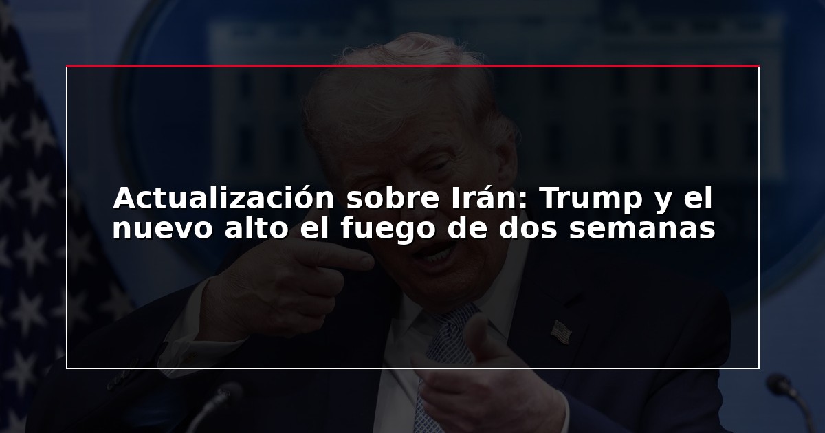 Actualización sobre Irán: Trump y el nuevo alto el fuego de dos semanas