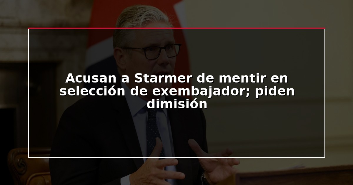Acusan a Starmer de mentir en selección de exembajador; piden dimisión