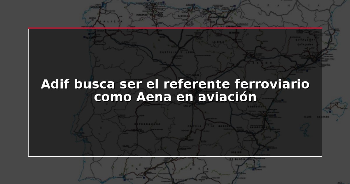 Adif busca ser el referente ferroviario como Aena en aviación