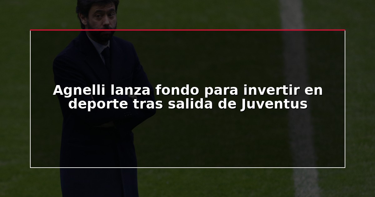 Agnelli lanza fondo para invertir en deporte tras salida de Juventus
