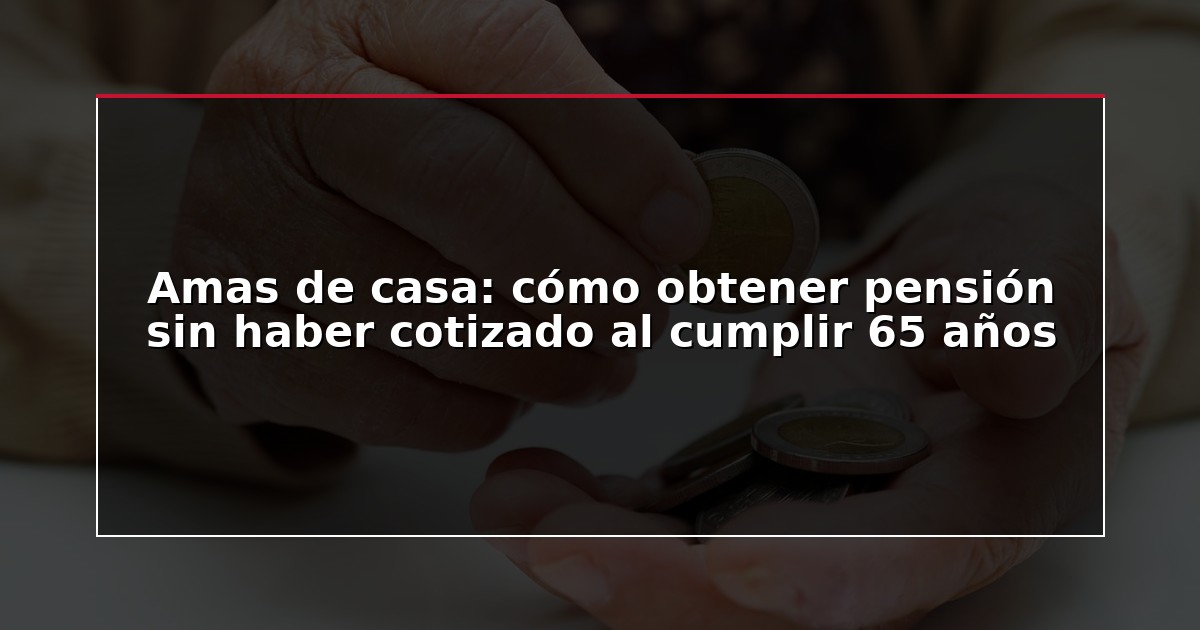 Amas de casa: cómo obtener pensión sin haber cotizado al cumplir 65 años