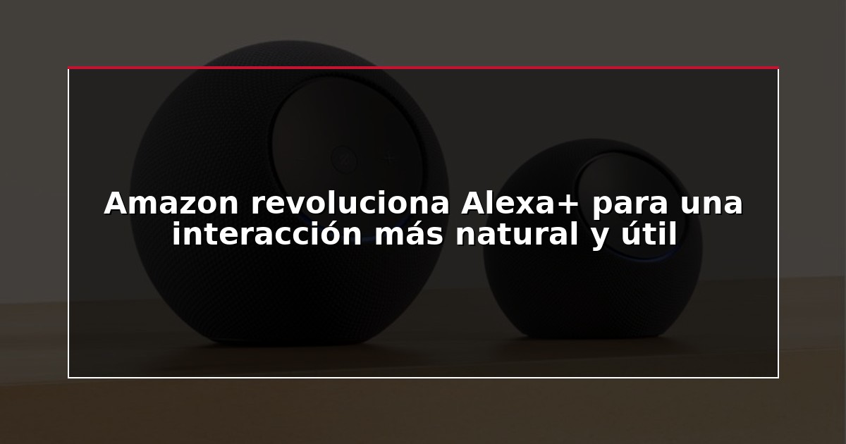 Amazon revoluciona Alexa+ para una interacción más natural y útil